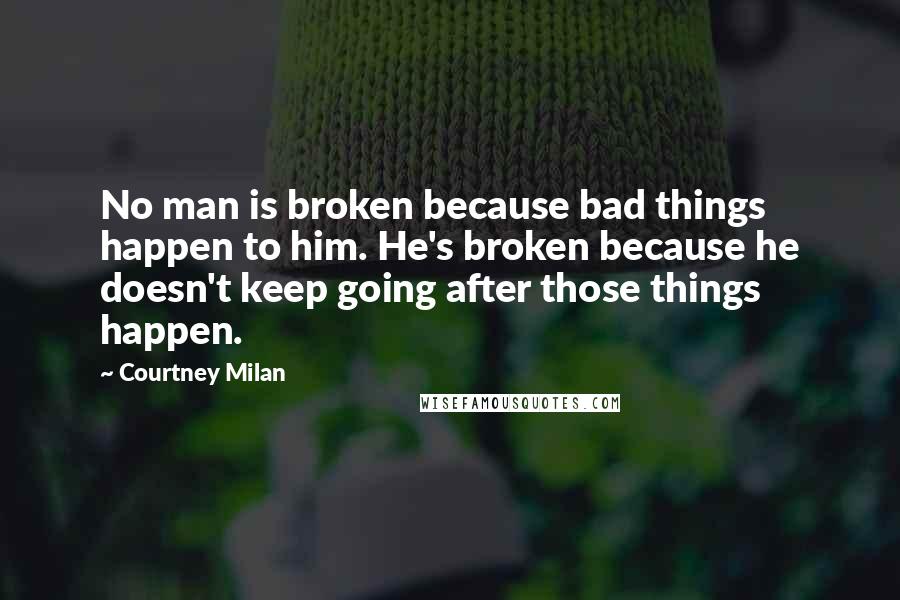 Courtney Milan Quotes: No man is broken because bad things happen to him. He's broken because he doesn't keep going after those things happen.