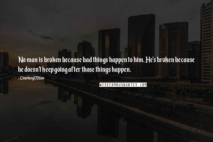 Courtney Milan Quotes: No man is broken because bad things happen to him. He's broken because he doesn't keep going after those things happen.