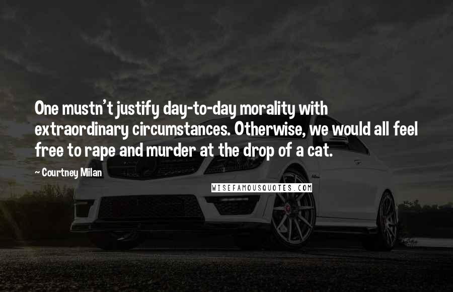 Courtney Milan Quotes: One mustn't justify day-to-day morality with extraordinary circumstances. Otherwise, we would all feel free to rape and murder at the drop of a cat.