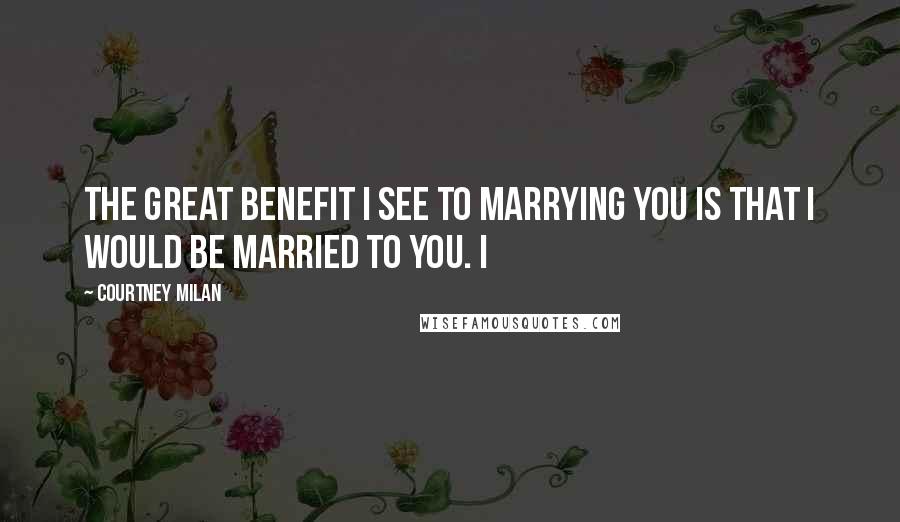 Courtney Milan Quotes: The great benefit I see to marrying you is that I would be married to you. I