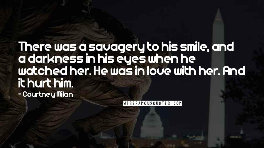 Courtney Milan Quotes: There was a savagery to his smile, and a darkness in his eyes when he watched her. He was in love with her. And it hurt him.