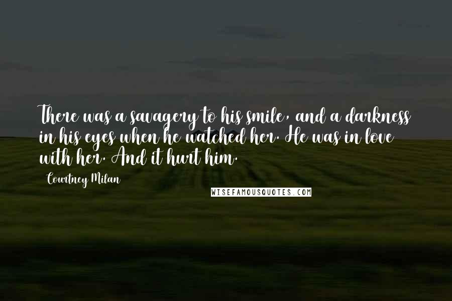 Courtney Milan Quotes: There was a savagery to his smile, and a darkness in his eyes when he watched her. He was in love with her. And it hurt him.