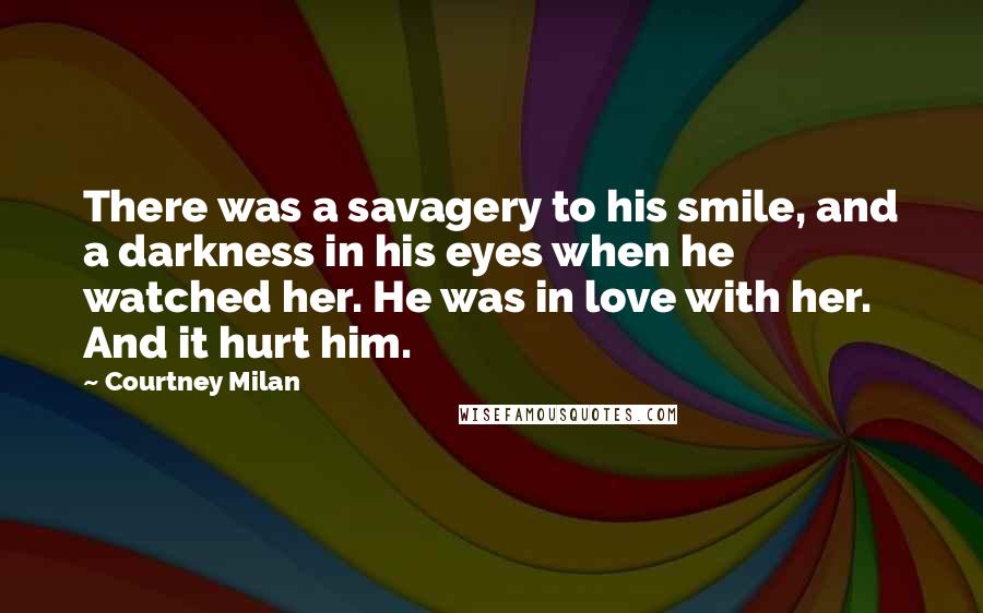 Courtney Milan Quotes: There was a savagery to his smile, and a darkness in his eyes when he watched her. He was in love with her. And it hurt him.