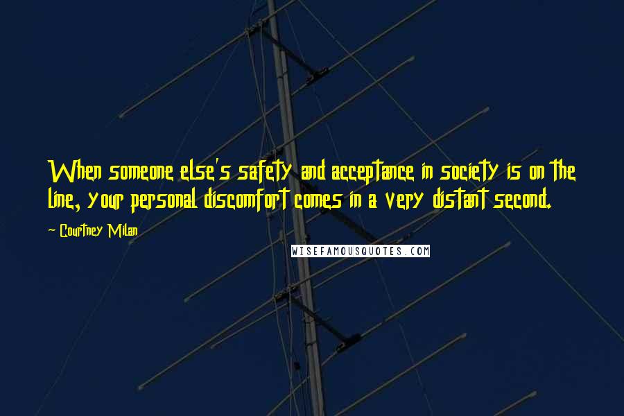 Courtney Milan Quotes: When someone else's safety and acceptance in society is on the line, your personal discomfort comes in a very distant second.