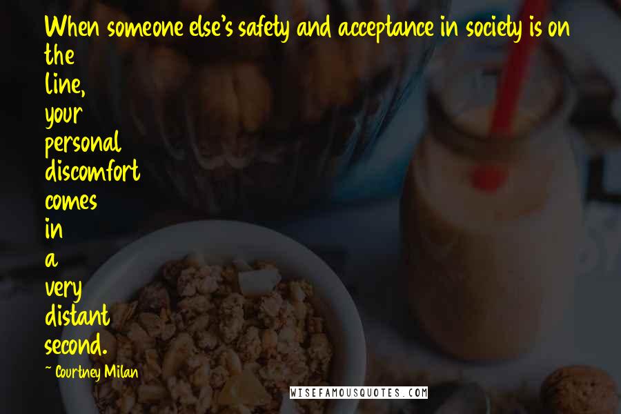 Courtney Milan Quotes: When someone else's safety and acceptance in society is on the line, your personal discomfort comes in a very distant second.