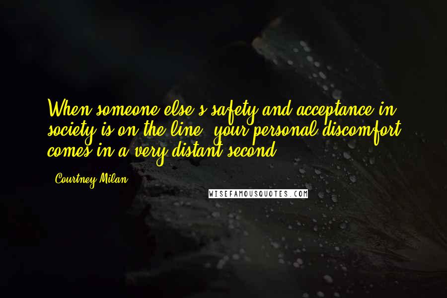 Courtney Milan Quotes: When someone else's safety and acceptance in society is on the line, your personal discomfort comes in a very distant second.
