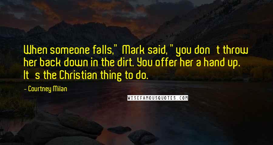 Courtney Milan Quotes: When someone falls," Mark said, "you don't throw her back down in the dirt. You offer her a hand up. It's the Christian thing to do.