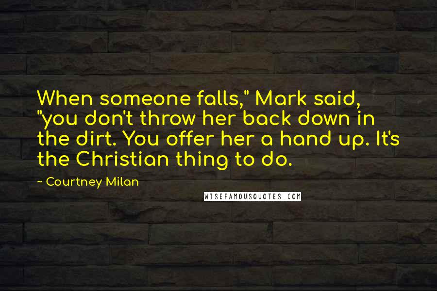 Courtney Milan Quotes: When someone falls," Mark said, "you don't throw her back down in the dirt. You offer her a hand up. It's the Christian thing to do.