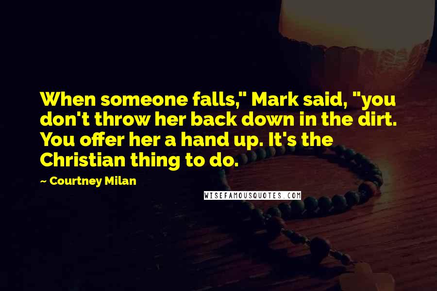 Courtney Milan Quotes: When someone falls," Mark said, "you don't throw her back down in the dirt. You offer her a hand up. It's the Christian thing to do.