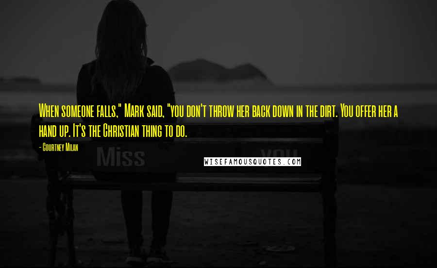 Courtney Milan Quotes: When someone falls," Mark said, "you don't throw her back down in the dirt. You offer her a hand up. It's the Christian thing to do.