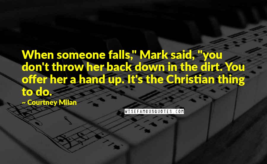 Courtney Milan Quotes: When someone falls," Mark said, "you don't throw her back down in the dirt. You offer her a hand up. It's the Christian thing to do.