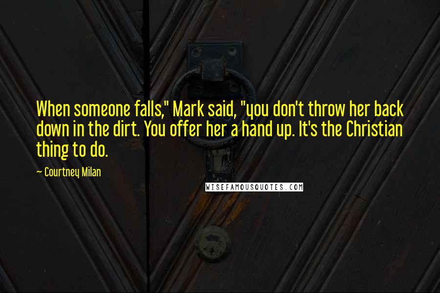 Courtney Milan Quotes: When someone falls," Mark said, "you don't throw her back down in the dirt. You offer her a hand up. It's the Christian thing to do.