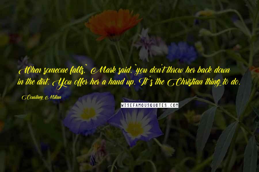 Courtney Milan Quotes: When someone falls," Mark said, "you don't throw her back down in the dirt. You offer her a hand up. It's the Christian thing to do.