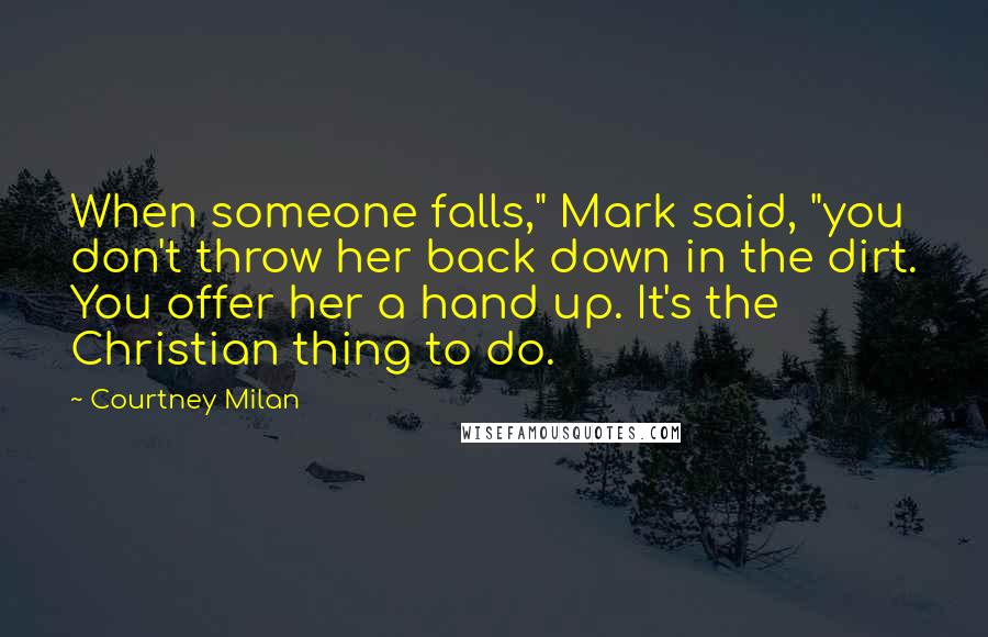 Courtney Milan Quotes: When someone falls," Mark said, "you don't throw her back down in the dirt. You offer her a hand up. It's the Christian thing to do.
