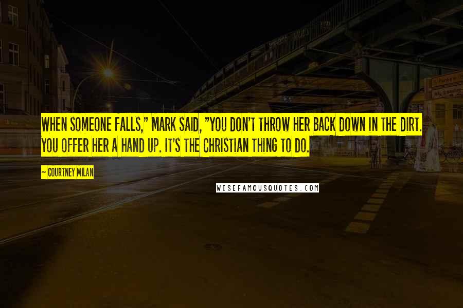 Courtney Milan Quotes: When someone falls," Mark said, "you don't throw her back down in the dirt. You offer her a hand up. It's the Christian thing to do.