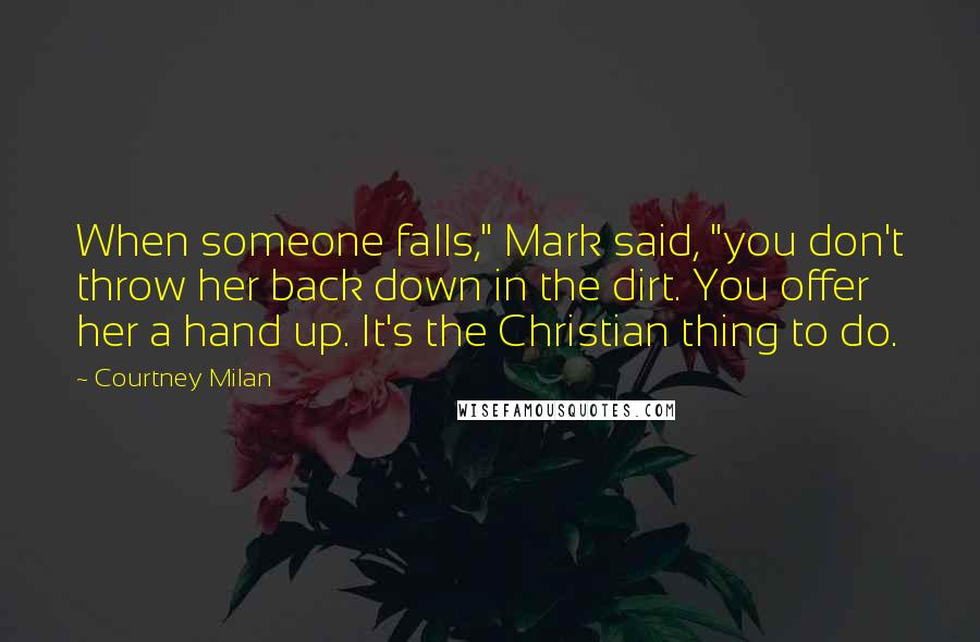 Courtney Milan Quotes: When someone falls," Mark said, "you don't throw her back down in the dirt. You offer her a hand up. It's the Christian thing to do.