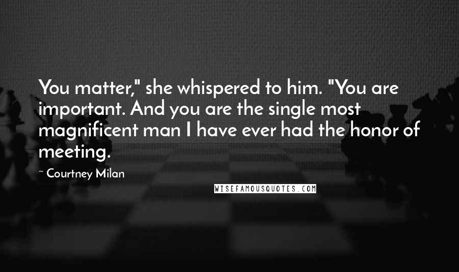 Courtney Milan Quotes: You matter," she whispered to him. "You are important. And you are the single most magnificent man I have ever had the honor of meeting.