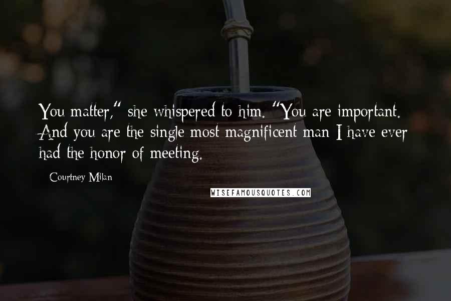 Courtney Milan Quotes: You matter," she whispered to him. "You are important. And you are the single most magnificent man I have ever had the honor of meeting.