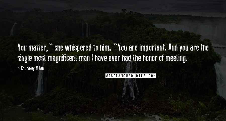 Courtney Milan Quotes: You matter," she whispered to him. "You are important. And you are the single most magnificent man I have ever had the honor of meeting.