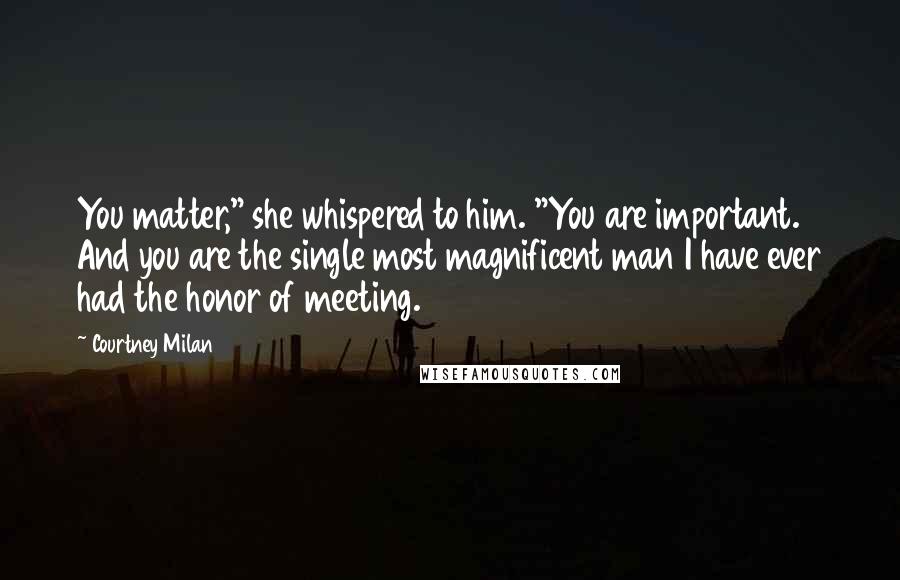 Courtney Milan Quotes: You matter," she whispered to him. "You are important. And you are the single most magnificent man I have ever had the honor of meeting.