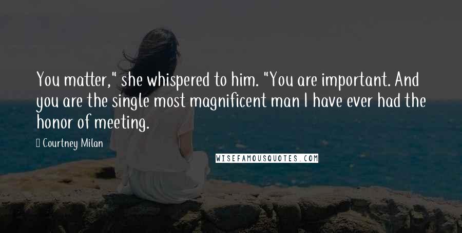 Courtney Milan Quotes: You matter," she whispered to him. "You are important. And you are the single most magnificent man I have ever had the honor of meeting.