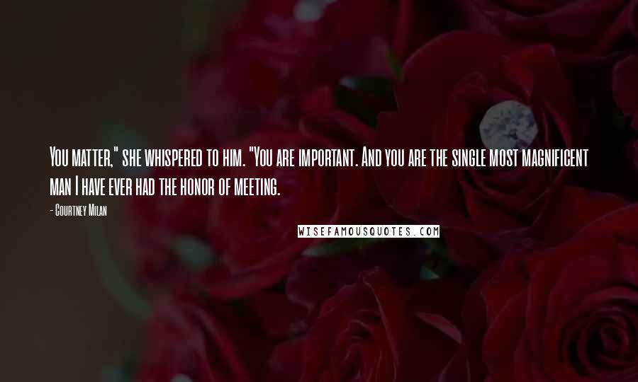 Courtney Milan Quotes: You matter," she whispered to him. "You are important. And you are the single most magnificent man I have ever had the honor of meeting.