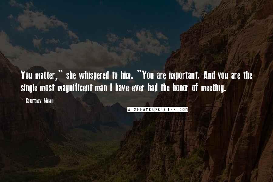 Courtney Milan Quotes: You matter," she whispered to him. "You are important. And you are the single most magnificent man I have ever had the honor of meeting.