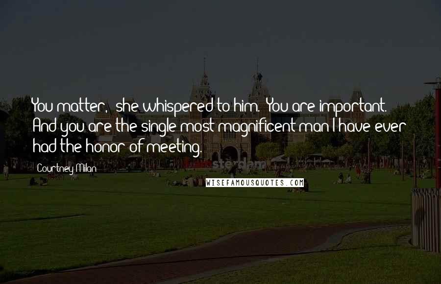 Courtney Milan Quotes: You matter," she whispered to him. "You are important. And you are the single most magnificent man I have ever had the honor of meeting.