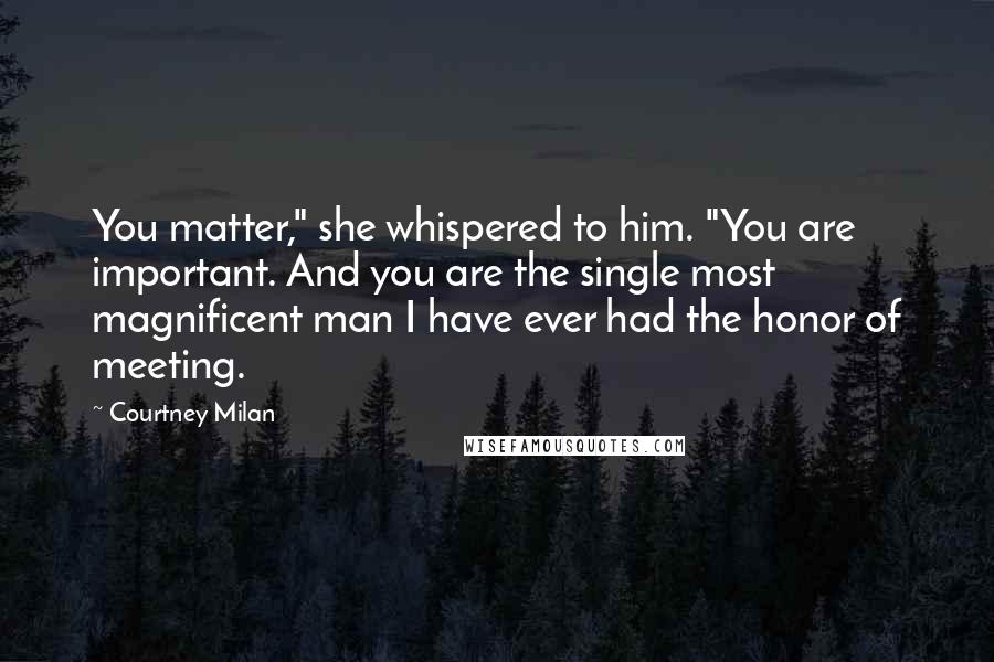 Courtney Milan Quotes: You matter," she whispered to him. "You are important. And you are the single most magnificent man I have ever had the honor of meeting.