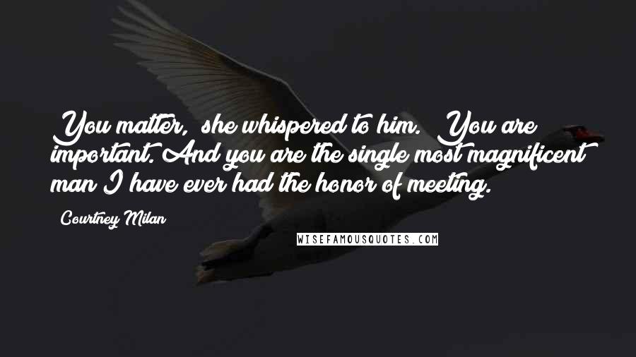 Courtney Milan Quotes: You matter," she whispered to him. "You are important. And you are the single most magnificent man I have ever had the honor of meeting.