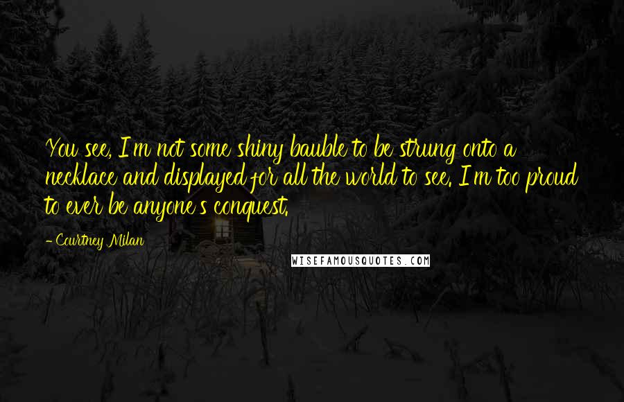 Courtney Milan Quotes: You see, I'm not some shiny bauble to be strung onto a necklace and displayed for all the world to see. I'm too proud to ever be anyone's conquest.