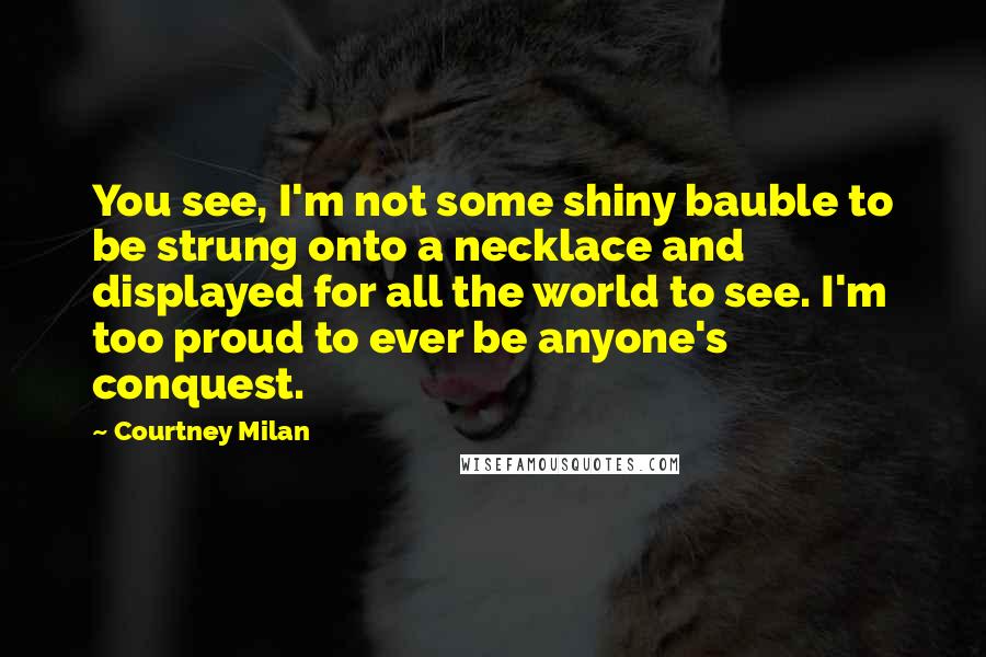 Courtney Milan Quotes: You see, I'm not some shiny bauble to be strung onto a necklace and displayed for all the world to see. I'm too proud to ever be anyone's conquest.
