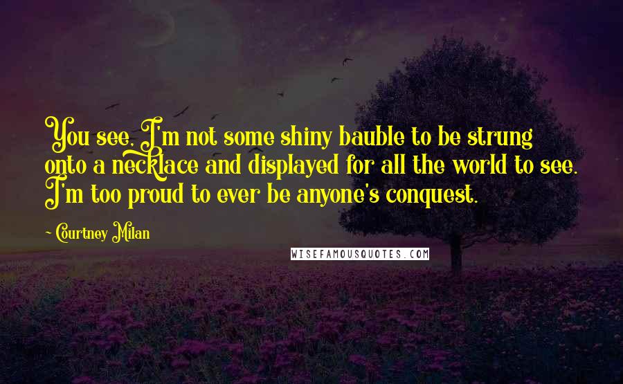 Courtney Milan Quotes: You see, I'm not some shiny bauble to be strung onto a necklace and displayed for all the world to see. I'm too proud to ever be anyone's conquest.