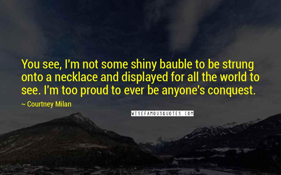 Courtney Milan Quotes: You see, I'm not some shiny bauble to be strung onto a necklace and displayed for all the world to see. I'm too proud to ever be anyone's conquest.