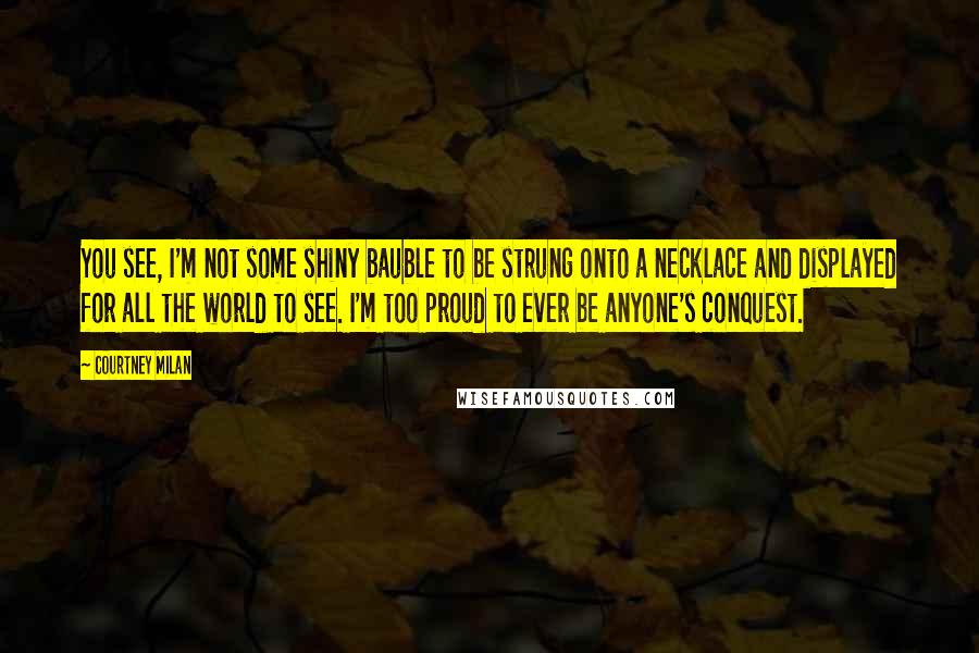 Courtney Milan Quotes: You see, I'm not some shiny bauble to be strung onto a necklace and displayed for all the world to see. I'm too proud to ever be anyone's conquest.
