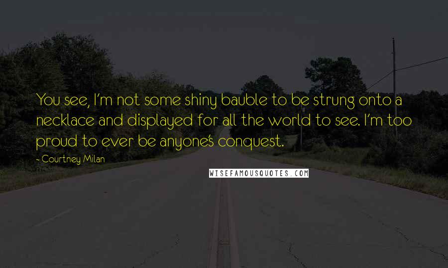 Courtney Milan Quotes: You see, I'm not some shiny bauble to be strung onto a necklace and displayed for all the world to see. I'm too proud to ever be anyone's conquest.