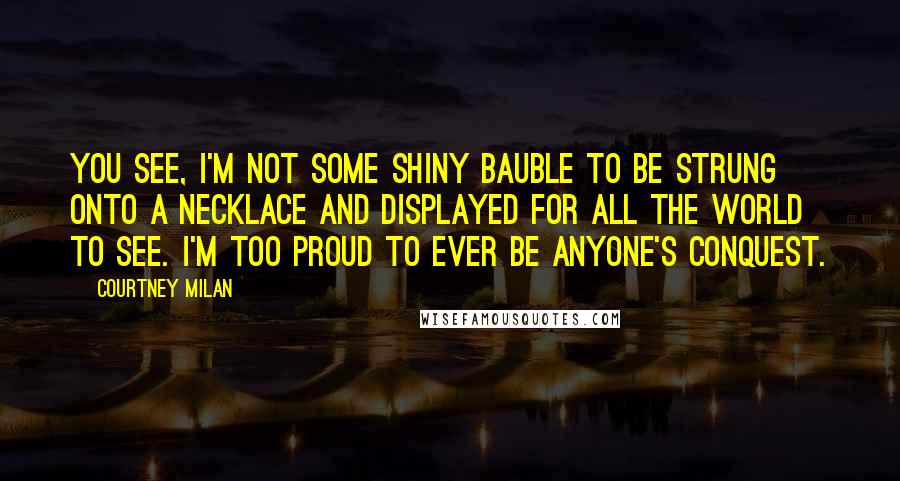 Courtney Milan Quotes: You see, I'm not some shiny bauble to be strung onto a necklace and displayed for all the world to see. I'm too proud to ever be anyone's conquest.