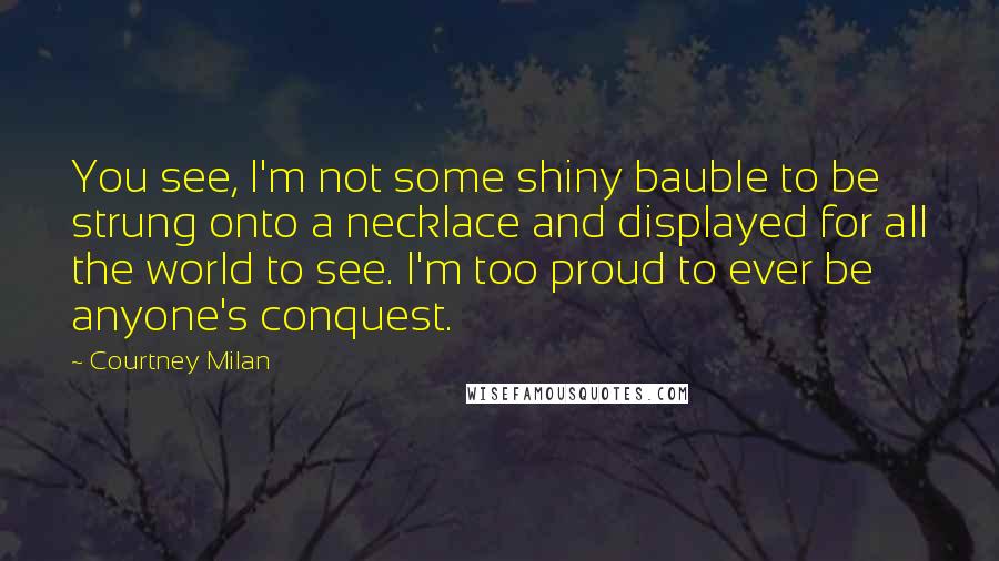 Courtney Milan Quotes: You see, I'm not some shiny bauble to be strung onto a necklace and displayed for all the world to see. I'm too proud to ever be anyone's conquest.