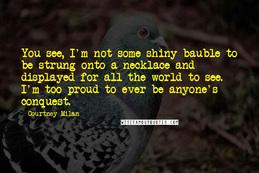 Courtney Milan Quotes: You see, I'm not some shiny bauble to be strung onto a necklace and displayed for all the world to see. I'm too proud to ever be anyone's conquest.