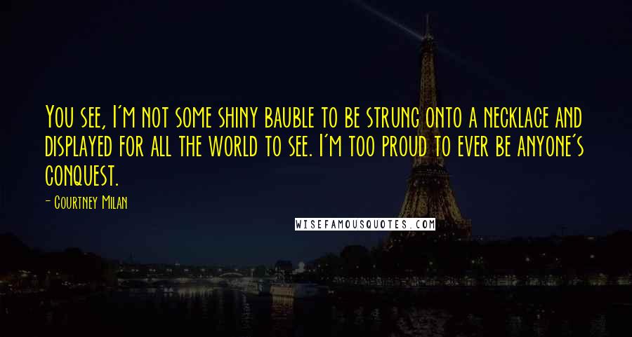 Courtney Milan Quotes: You see, I'm not some shiny bauble to be strung onto a necklace and displayed for all the world to see. I'm too proud to ever be anyone's conquest.