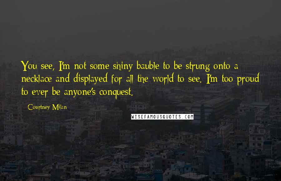 Courtney Milan Quotes: You see, I'm not some shiny bauble to be strung onto a necklace and displayed for all the world to see. I'm too proud to ever be anyone's conquest.