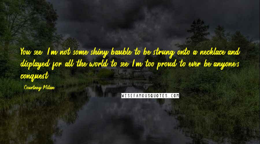 Courtney Milan Quotes: You see, I'm not some shiny bauble to be strung onto a necklace and displayed for all the world to see. I'm too proud to ever be anyone's conquest.