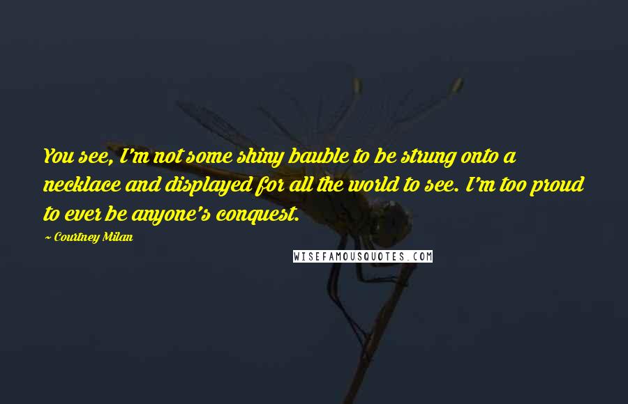 Courtney Milan Quotes: You see, I'm not some shiny bauble to be strung onto a necklace and displayed for all the world to see. I'm too proud to ever be anyone's conquest.