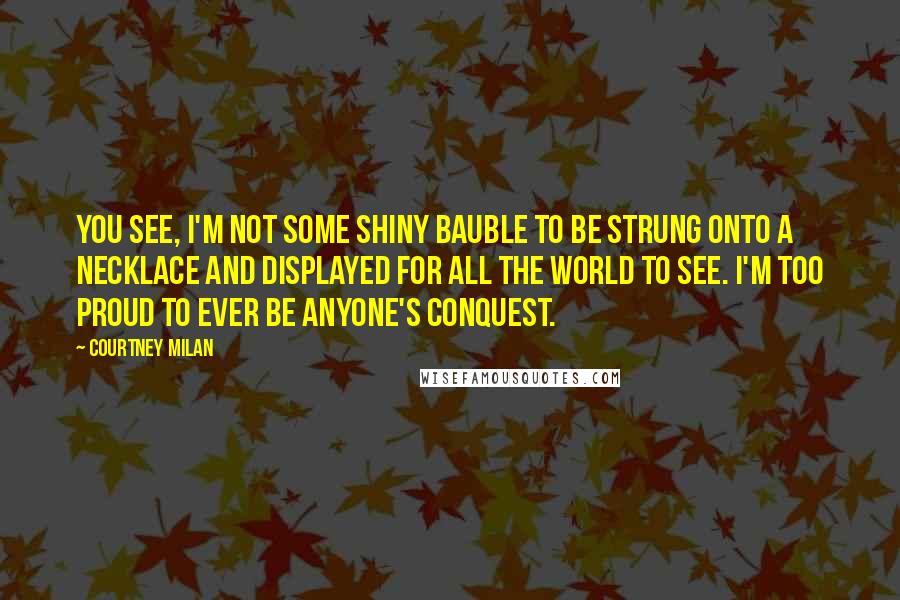 Courtney Milan Quotes: You see, I'm not some shiny bauble to be strung onto a necklace and displayed for all the world to see. I'm too proud to ever be anyone's conquest.