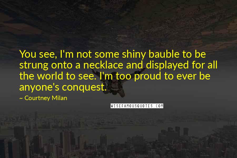 Courtney Milan Quotes: You see, I'm not some shiny bauble to be strung onto a necklace and displayed for all the world to see. I'm too proud to ever be anyone's conquest.