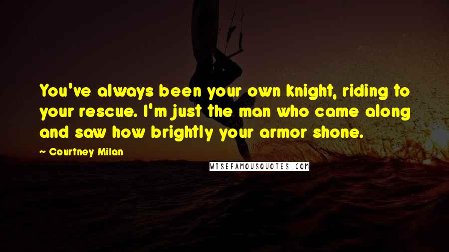 Courtney Milan Quotes: You've always been your own knight, riding to your rescue. I'm just the man who came along and saw how brightly your armor shone.