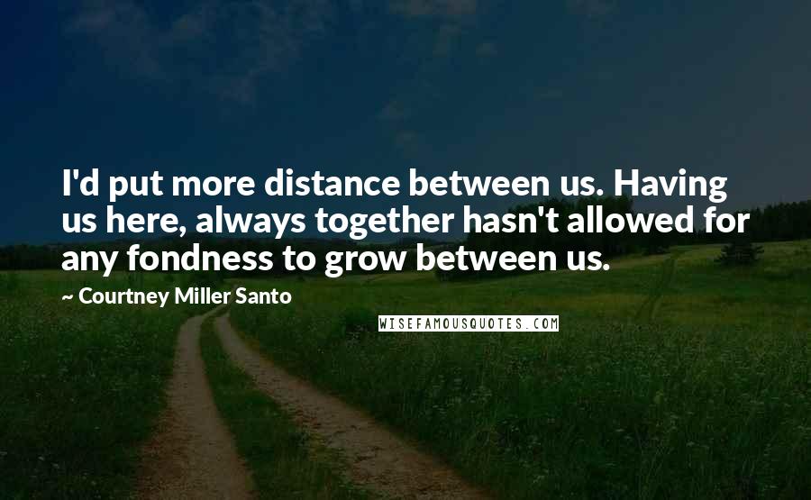 Courtney Miller Santo Quotes: I'd put more distance between us. Having us here, always together hasn't allowed for any fondness to grow between us.
