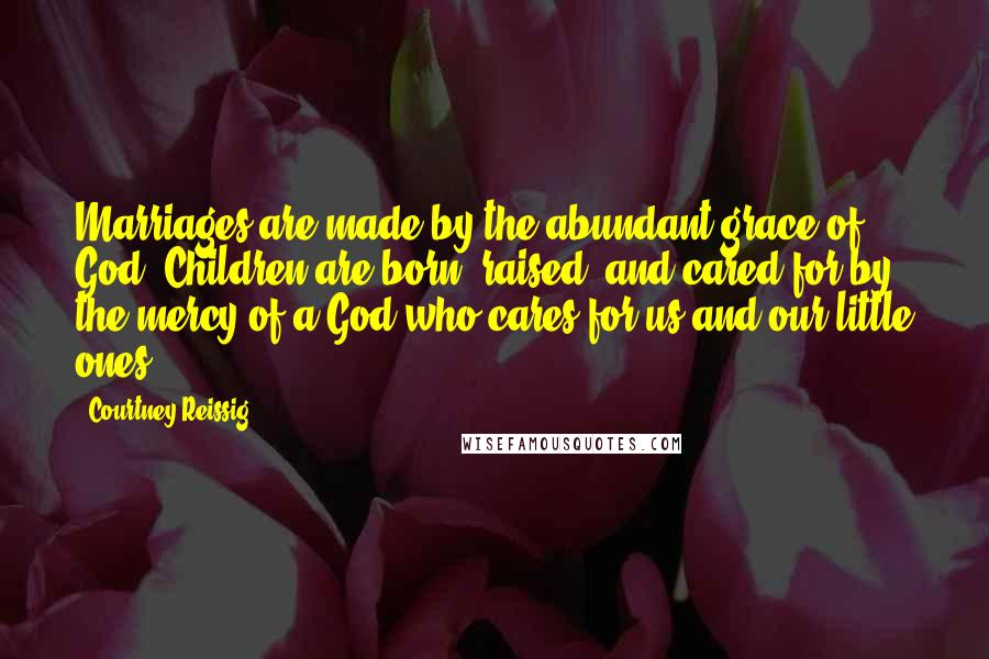 Courtney Reissig Quotes: Marriages are made by the abundant grace of God. Children are born, raised, and cared for by the mercy of a God who cares for us and our little ones.