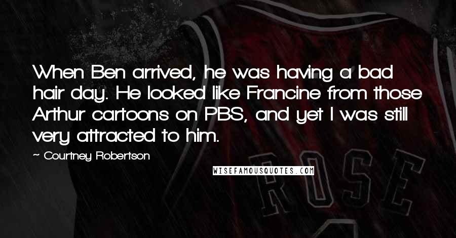 Courtney Robertson Quotes: When Ben arrived, he was having a bad hair day. He looked like Francine from those Arthur cartoons on PBS, and yet I was still very attracted to him.