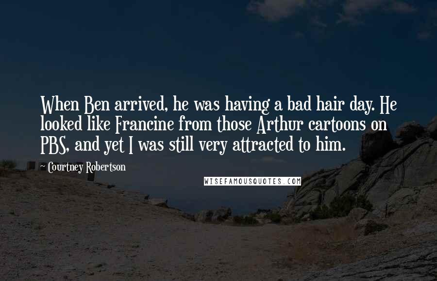 Courtney Robertson Quotes: When Ben arrived, he was having a bad hair day. He looked like Francine from those Arthur cartoons on PBS, and yet I was still very attracted to him.
